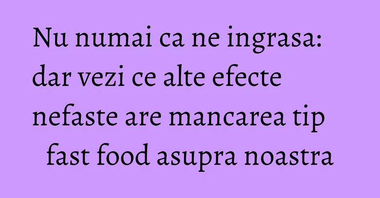 Nu numai ca ne ingrasa: dar vezi ce alte efecte nefaste are mancarea tip fast food asupra noastra