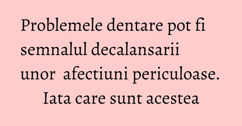 Problemele dentare pot fi semnalul decalansarii unor  afectiuni periculoase. Iata care sunt acestea