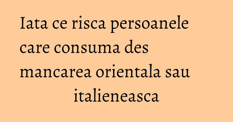 Iata ce risca persoanele care consuma des mancarea orientala sau italieneasca Iata ce risca persoanele care consuma des mancarea orientala sau italieneasca