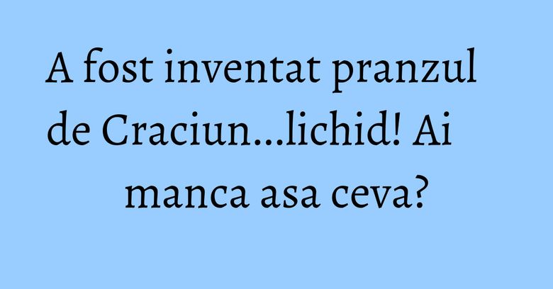 A fost inventat pranzul de Craciun...lichid! Ai manca asa ceva? A fost inventat pranzul de Craciun...lichid! Ai manca asa ceva?