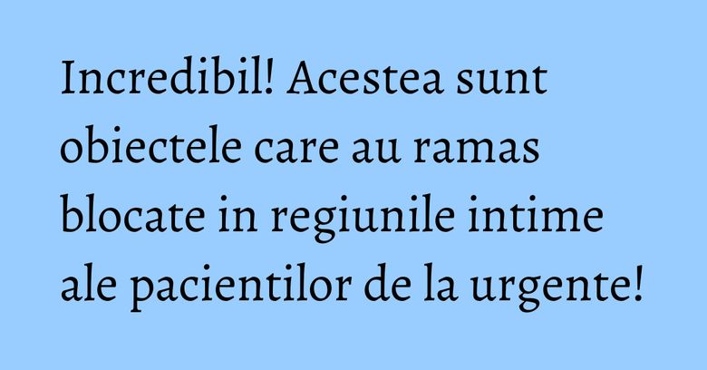 Incredibil! Acestea sunt obiectele care au ramas blocate in regiunile intime ale pacientilor de la urgente!