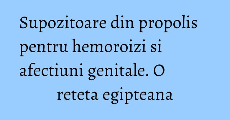 Supozitoare din propolis pentru hemoroizi si afectiuni genitale. O reteta egipteana Supozitoare din propolis pentru hemoroizi si afectiuni genitale. O reteta egipteana