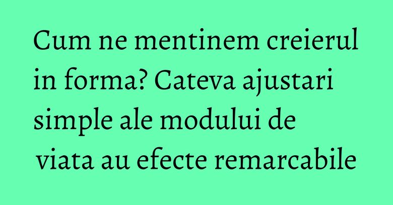 Cum ne mentinem creierul in forma? Cateva ajustari simple ale modului de viata au efecte remarcabile Cum ne mentinem creierul in forma? Cateva ajustari simple ale modului de viata au efecte remarcabile