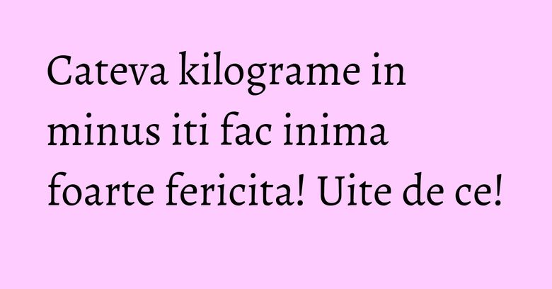 Cateva kilograme in minus iti fac inima foarte fericita! Uite de ce!