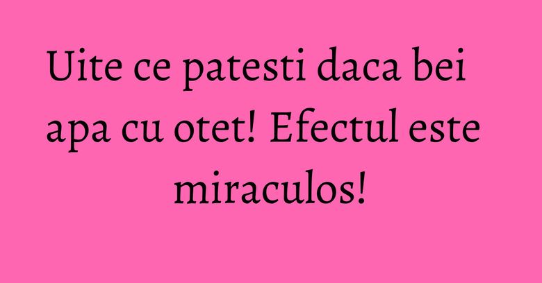 Uite ce patesti daca bei apa cu otet! Efectul este miraculos!