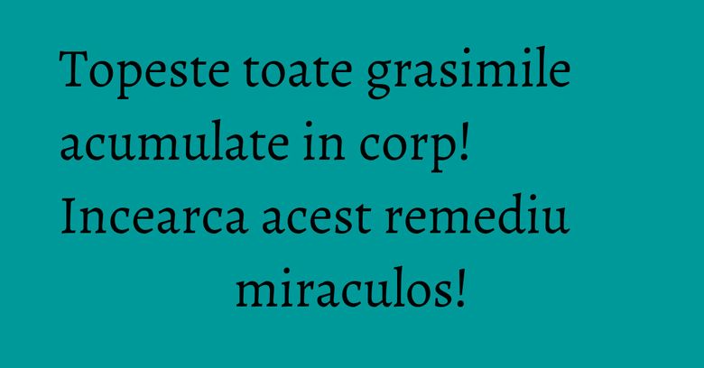 Topeste toate grasimile acumulate in corp! Incearca acest remediu miraculos!
