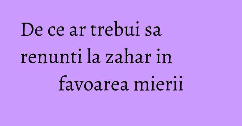 De ce ar trebui sa renunti la zahar in favoarea mierii De ce ar trebui sa renunti la zahar in favoarea mierii