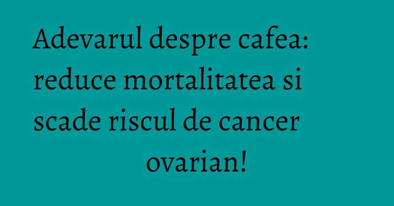 Adevarul despre cafea: reduce mortalitatea si scade riscul de cancer ovarian! Adevarul despre cafea: reduce mortalitatea si scade riscul de cancer ovarian!