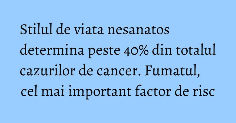 Stilul de viata nesanatos determina peste 40% din totalul cazurilor de cancer. Fumatul, cel mai important factor de risc