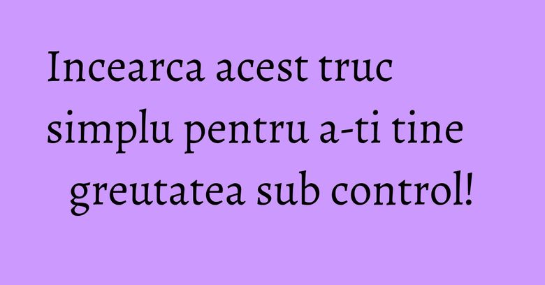 Incearca acest truc simplu pentru a-ti tine greutatea sub control!