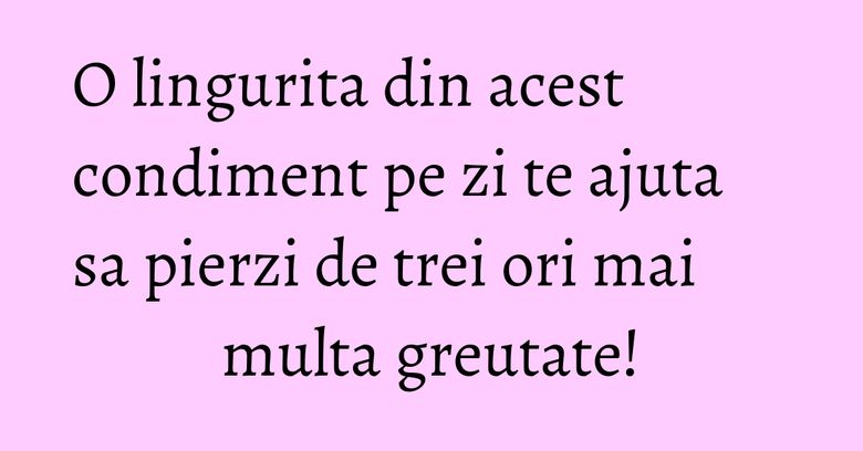 O lingurita din acest condiment pe zi te ajuta sa pierzi de trei ori mai multa greutate!