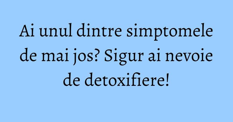 Ai unul dintre simptomele de mai jos? Sigur ai nevoie de detoxifiere!