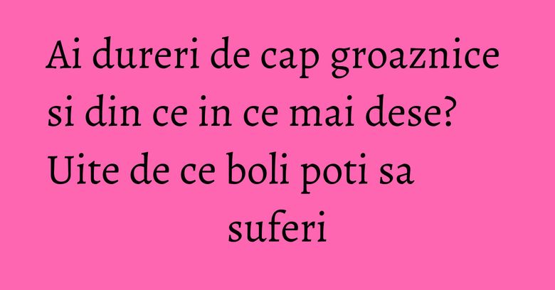 Ai dureri de cap groaznice si din ce in ce mai dese? Uite de ce boli poti sa suferi