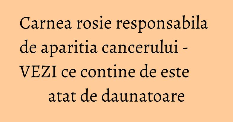 Carnea rosie responsabila de aparitia cancerului - VEZI ce contine de este atat de daunatoare Carnea rosie responsabila de aparitia cancerului - VEZI ce contine de este atat de daunatoare