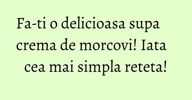 Fa-ti o delicioasa supa crema de morcovi! Iata cea mai simpla reteta! Fa-ti o delicioasa supa crema de morcovi! Iata cea mai simpla reteta!