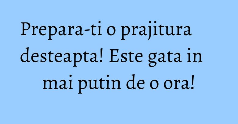 Prepara-ti o prajitura desteapta! Este gata in mai putin de o ora! Prepara-ti o prajitura desteapta! Este gata in mai putin de o ora!