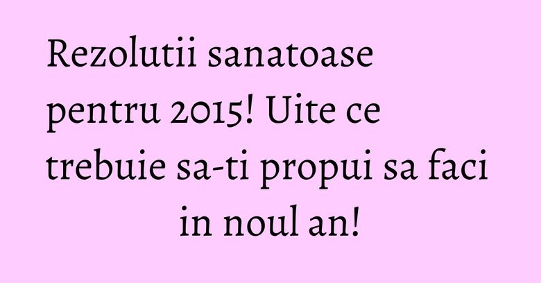 Rezolutii sanatoase pentru 2015! Uite ce trebuie sa-ti propui sa faci in noul an!