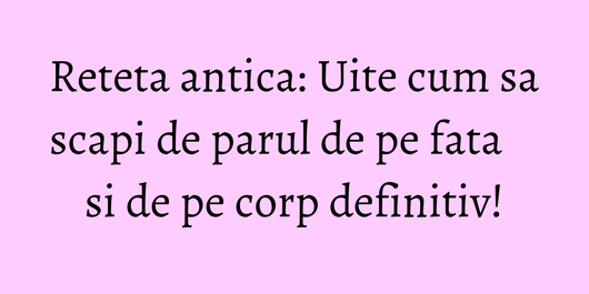 Reteta antica: Uite cum sa scapi de parul de pe fata si de pe corp definitiv!