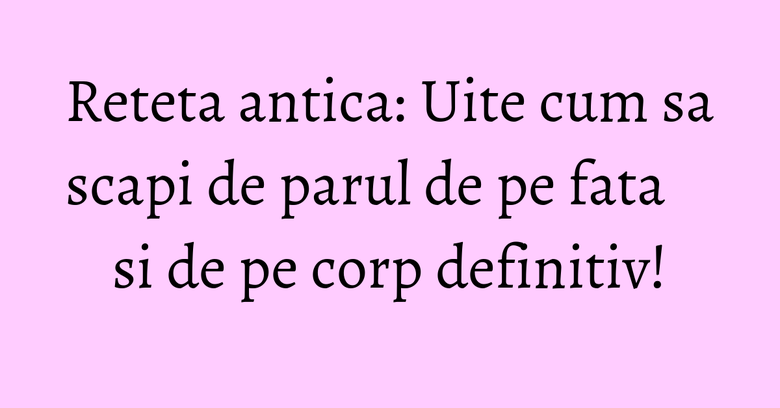 Reteta antica: Uite cum sa scapi de parul de pe fata si de pe corp definitiv!