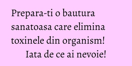 Prepara-ti o bautura sanatoasa care elimina toxinele din organism! Iata de ce ai nevoie!