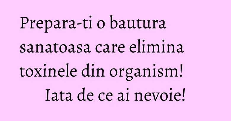 Prepara-ti o bautura sanatoasa care elimina toxinele din organism! Iata de ce ai nevoie!