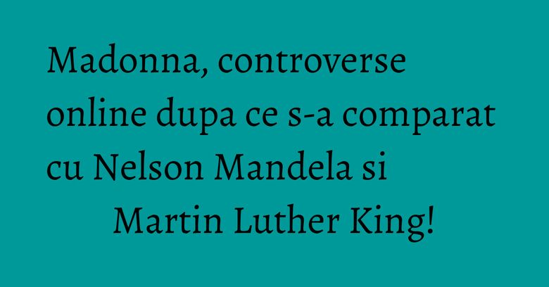 Madonna, controverse online dupa ce s-a comparat cu Nelson Mandela si Martin Luther King!