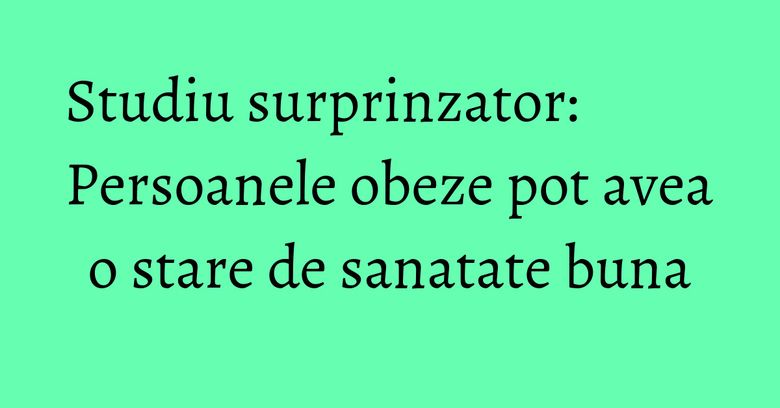 Studiu surprinzator: Persoanele obeze pot avea o stare de sanatate buna