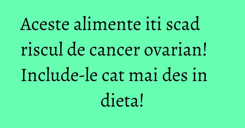 Aceste alimente iti scad riscul de cancer ovarian! Include-le cat mai des in dieta!