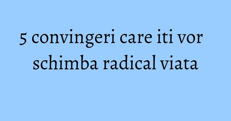5 convingeri care iti vor schimba radical viata