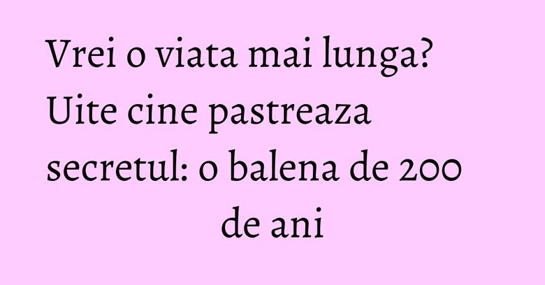 Vrei o viata mai lunga? Uite cine pastreaza secretul: o balena de 200 de ani
