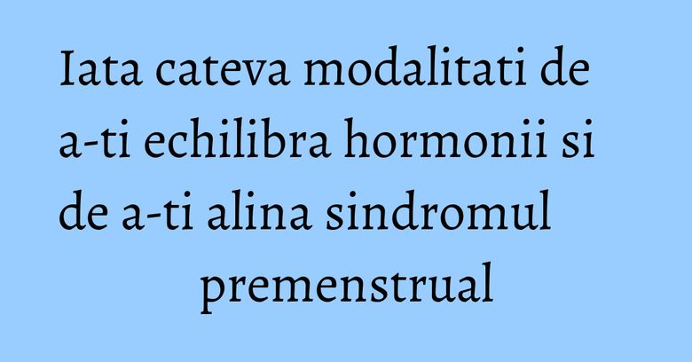 Iata cateva modalitati de a-ti echilibra hormonii si de a-ti alina sindromul premenstrual