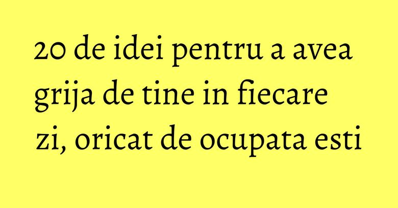 20 de idei pentru a avea grija de tine in fiecare zi, oricat de ocupata esti