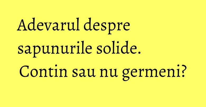 Adevarul despre sapunurile solide. Contin sau nu germeni? Adevarul despre sapunurile solide. Contin sau nu germeni?