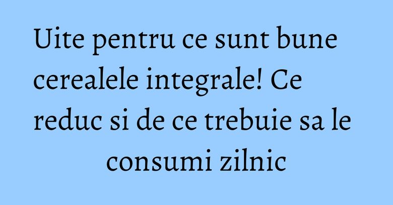 Uite pentru ce sunt bune cerealele integrale! Ce reduc si de ce trebuie sa le consumi zilnic