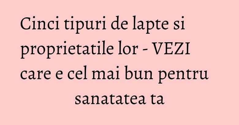 Cinci tipuri de lapte si proprietatile lor - VEZI care e cel mai bun pentru sanatatea ta