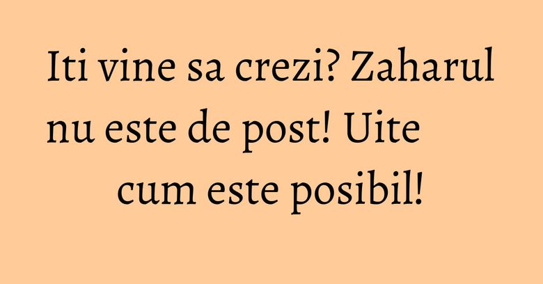Iti vine sa crezi? Zaharul nu este de post! Uite cum este posibil!