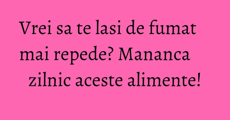 Vrei sa te lasi de fumat mai repede? Mananca zilnic aceste alimente!