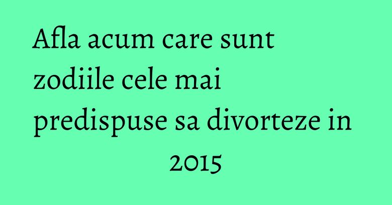 Afla acum care sunt zodiile cele mai predispuse sa divorteze in 2015