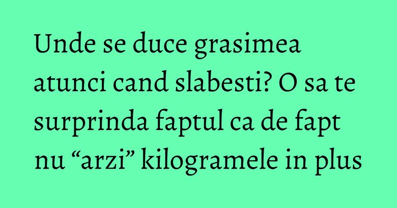 Unde se duce grasimea atunci cand slabesti? O sa te surprinda faptul ca de fapt nu &ldquo;arzi&rdquo; kilogramele in plus