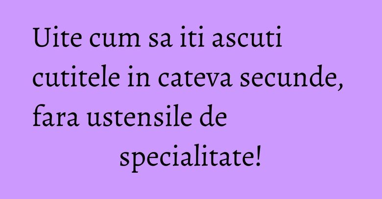 Uite cum sa iti ascuti cutitele in cateva secunde, fara ustensile de specialitate!