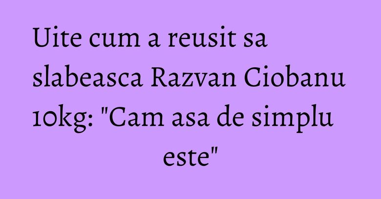 Uite cum a reusit sa slabeasca Razvan Ciobanu 10kg: "Cam asa de simplu este" Uite cum a reusit sa slabeasca Razvan Ciobanu 10kg: "Cam asa de simplu este"