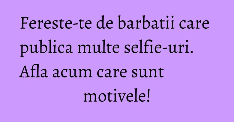 Fereste-te de barbatii care publica multe selfie-uri. Afla acum care sunt motivele!