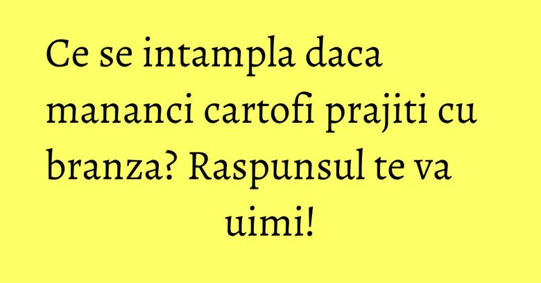 Ce se intampla daca mananci cartofi prajiti cu branza? Raspunsul te va uimi!