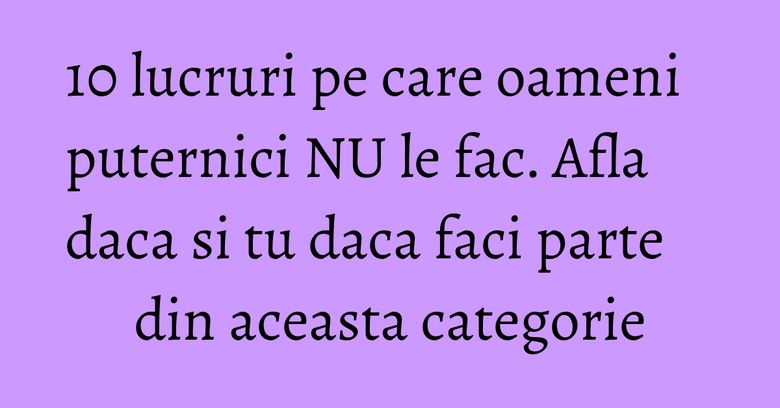 10 lucruri pe care oameni puternici NU le fac. Afla daca si tu daca faci parte din aceasta categorie