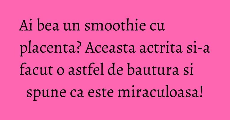 Ai bea un smoothie cu placenta? Aceasta actrita si-a facut o astfel de bautura si spune ca este miraculoasa!