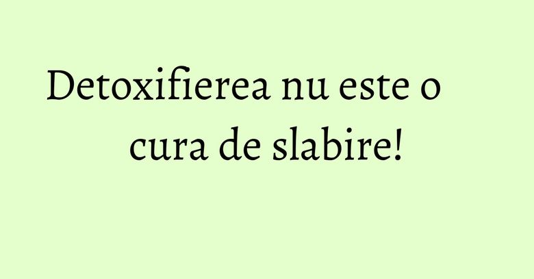 Detoxifierea nu este o cura de slabire! Detoxifierea nu este o cura de slabire!