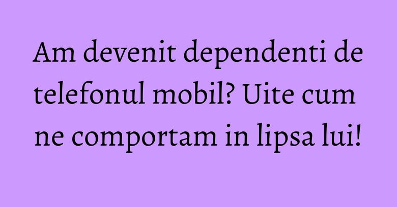 Am devenit dependenti de telefonul mobil? Uite cum ne comportam in lipsa lui! Am devenit dependenti de telefonul mobil? Uite cum ne comportam in lipsa lui!