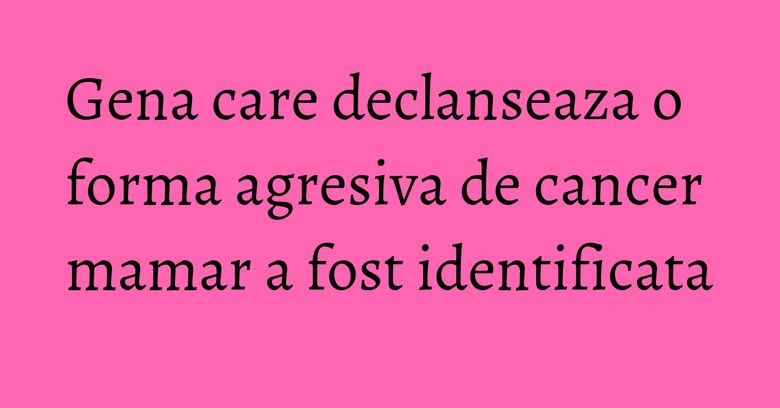 Gena care declanseaza o forma agresiva de cancer mamar a fost identificata
