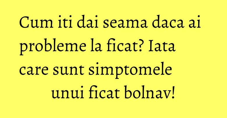 Cum iti dai seama daca ai probleme la ficat? Iata care sunt simptomele unui ficat bolnav!