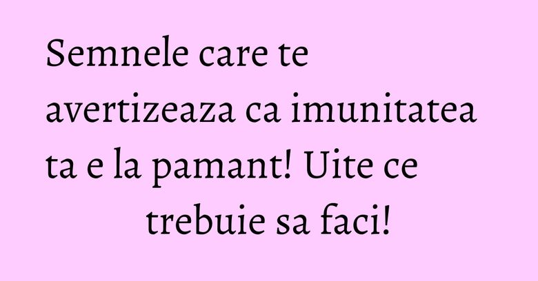 Semnele care te avertizeaza ca imunitatea ta e la pamant! Uite ce trebuie sa faci!